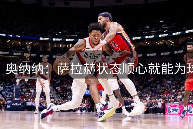 奥纳纳：萨拉赫状态顺心就能为球队建功
